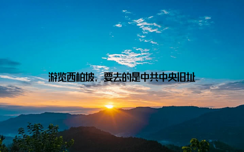 游览西柏坡, 要去的是中共中央旧址