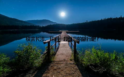 快来长沙, 开启一段难忘的旅行吧!