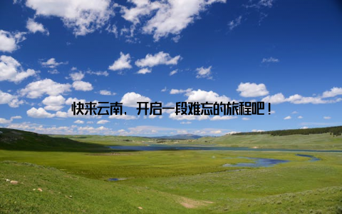 快来云南, 开启一段难忘的旅程吧!