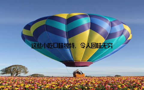 这些小吃口味独特, 令人回味无穷